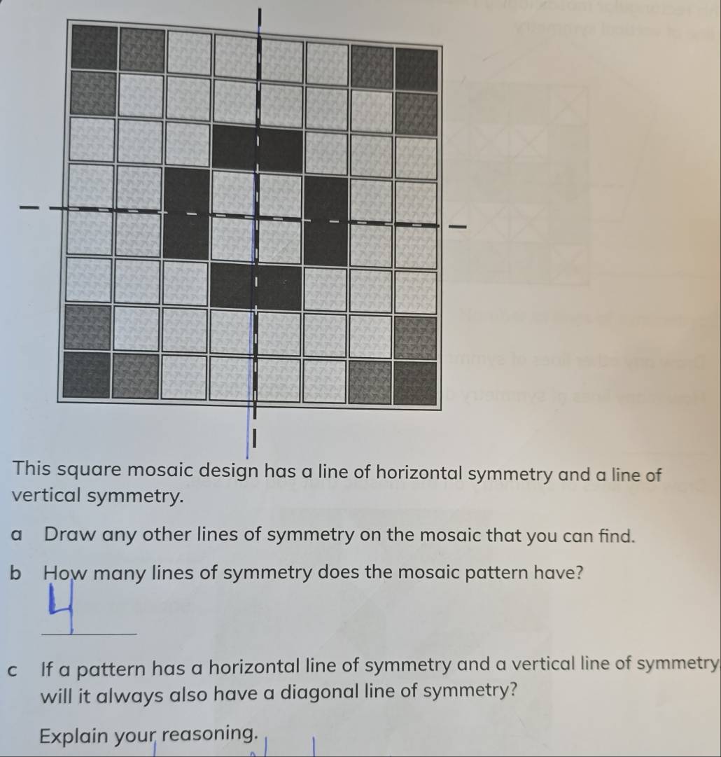 Tmetry and a line of 
ve 
a Draw any other lines of symmetry on the mosaic that you can find. 
b How many lines of symmetry does the mosaic pattern have? 
_ 
c If a pattern has a horizontal line of symmetry and a vertical line of symmetry 
will it always also have a diagonal line of symmetry? 
Explain your reasoning.