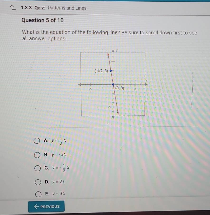 Patterns and Lines
Question 5 of 10
What is the equation of the following line? Be sure to scroll down first to see
all answer options.
A. y= 1/2 x
B. y=-6x
C. y=- 1/2 x
D. y=2x
E. y=3x
PREVIOUS