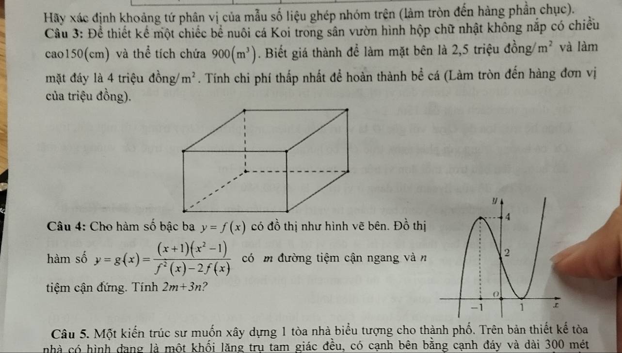 Hãy xác định khoảng tứ phân vị của mẫu số liệu ghép nhóm trên (làm tròn đến hàng phần chục). 
Cầu 3: Để thiết kể một chiếc bể nuôi cá Koi trong sân vườn hình hộp chữ nhật không nắp có chiều 
cao150(cm) và thể tích chứa 900(m^3). Biết giá thành để làm mặt bên là 2, 5 triệu đồng m^2 và làm 
mặt đáy là 4 triệu đồng/ m^2. Tính chi phí thấp nhất để hoàn thành bể cá (Làm tròn đến hàng đơn vị 
của triệu đồng). 
Câu 4: Cho hàm số bậc ba y=f(x) có đồ thị như hình vẽ bên. Đồ thị 
hàm số y=g(x)= ((x+1)(x^2-1))/f^2(x)-2f(x)  có m đường tiệm cận ngang vàn 
tiệm cận đứng. Tính 2m+3n ? 
Câu 5. Một kiến trúc sư muốn xây dựng 1 tòa nhà biểu tượng cho thành phố. Trên bản thiết kế tòa 
nhà có hình dang là một khối lăng trụ tam giác đều, có cạnh bên bằng cạnh đáy và dài 300 mét