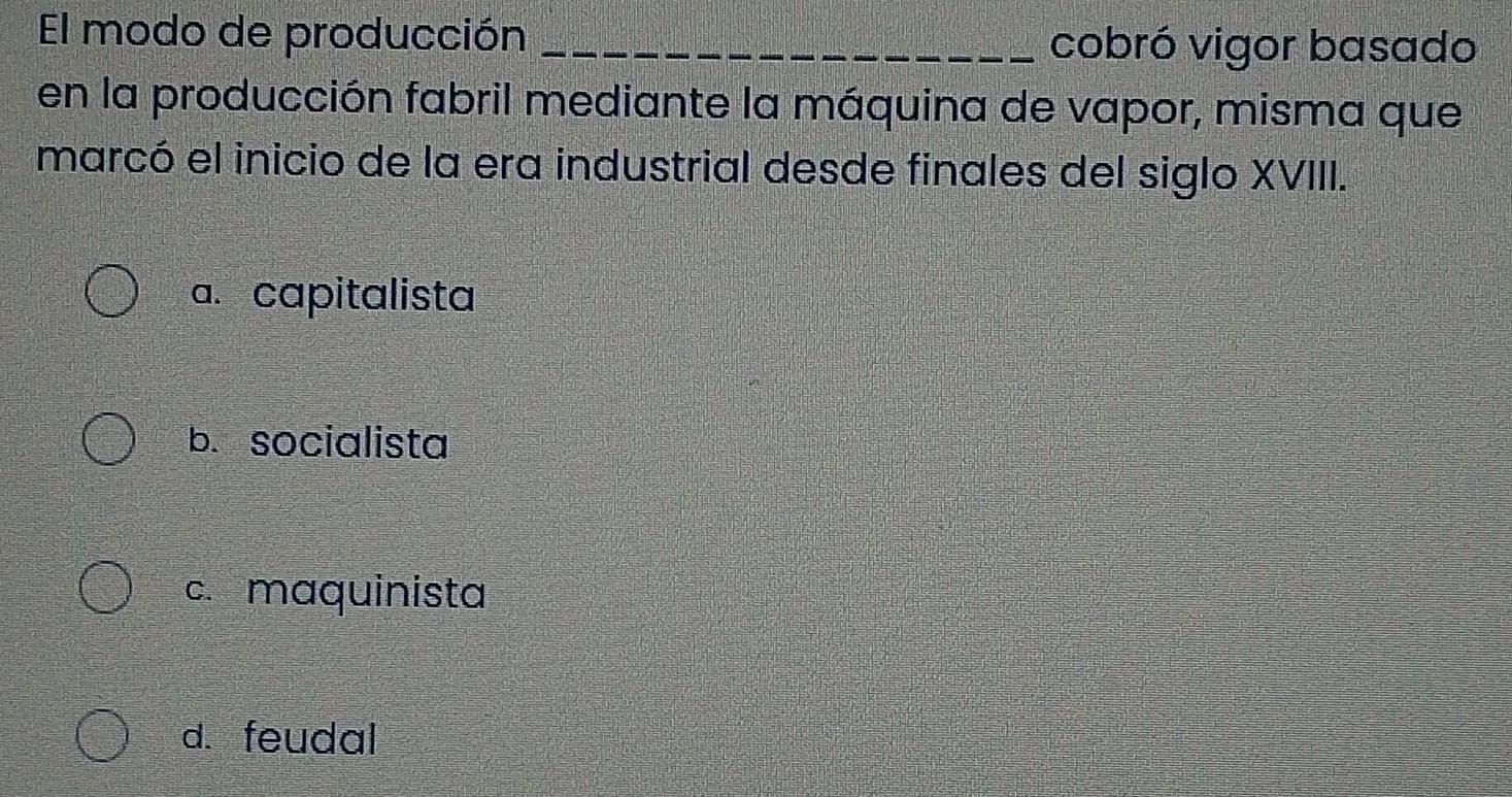 El modo de producción _cobró vigor basado
en la producción fabril mediante la máquina de vapor, misma que
marcó el inicio de la era industrial desde finales del siglo XVIII.
a. capitalista
b. socialista
c. maquinista
d.feudal