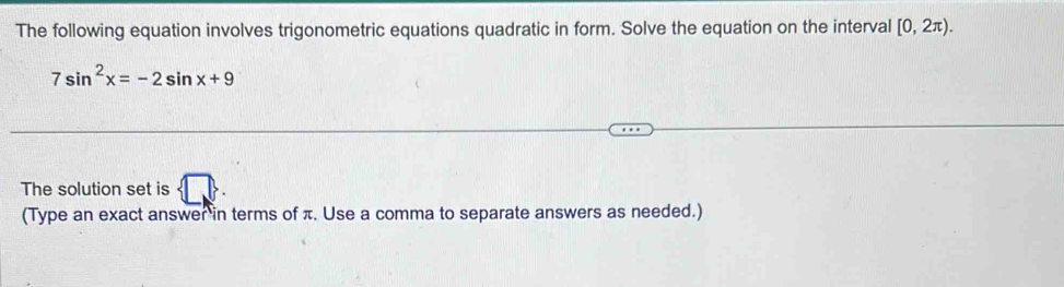 The following equation involves trigonometric equations quadratic in form. Solve the equation on the interval [0,2π ).
7sin^2x=-2sin x+9
The solution set is 1>
(Type an exact answer in terms of π. Use a comma to separate answers as needed.)