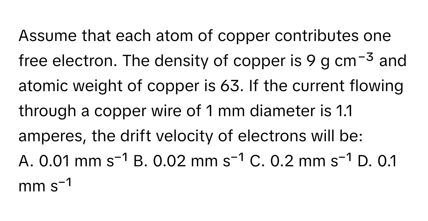 Assume that each atom of copper contributes one free electron. The density of copper is 9 g cm⁻³ and atomic weight of copper is 63. If the current flowing through a copper wire of 1 mm diameter is 1.1 amperes, the drift velocity of electrons will be:

A. 0.01 mm s⁻¹ B. 0.02 mm s⁻¹ C. 0.2 mm s⁻¹ D. 0.1 mm s⁻¹