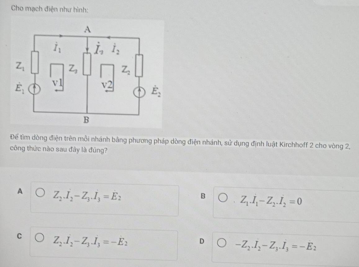 Cho mạch điện như hình:
Để tìm dòng điện trên mồi nhánh bằng phương pháp dòng điện nhánh, sử dụng định luật Kirchhoff 2 cho vòng 2,
công thức nào sau đây là đúng?
A Z_2.I_2-Z_3.I_3=E_2
B Z_1.I_1-Z_2.I_2=0
C Z_2.I_2-Z_3.I_3=-E_2
D -Z_2.I_2-Z_3.I_3=-E_2