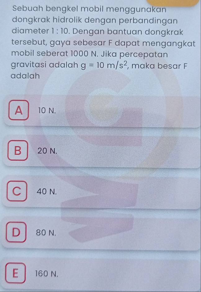 Sebuah bengkel mobil menggunakan
dongkrak hidrolik dengan perbandingan
diameter 1:10. Dengan bantuan dongkrak
tersebut, gaya sebesar F dapat mengangkat
mobil seberat 1000 N. Jika percepatan
gravitasi adalah g=10m/s^2 , maka besar F
adalah
A 10 N.
B 20 N.
C 40 N.
D 80 N.
E 160 N.