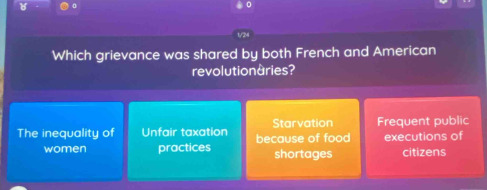 0
1/24
Which grievance was shared by both French and American
revolutionaries?
Starvation Frequent public
The inequality of Unfair taxation because of food executions of
women practices shortages citizens