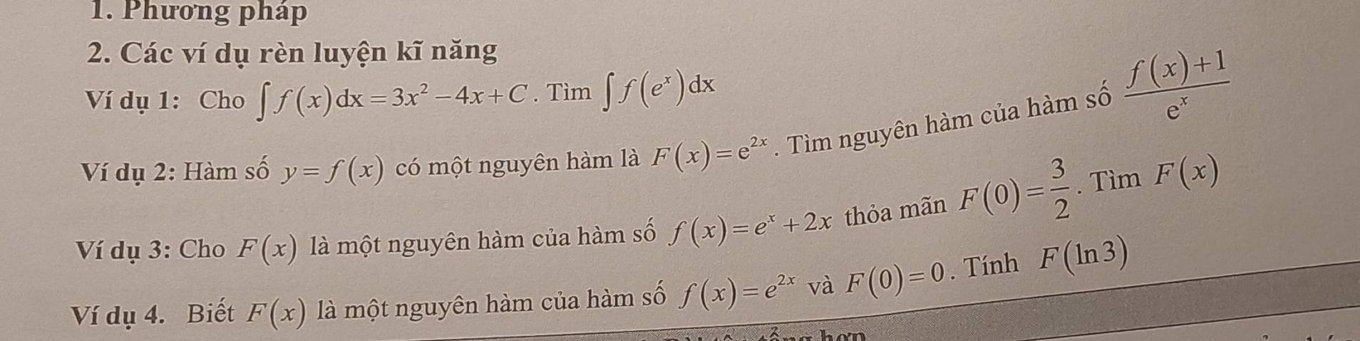 Phương pháp 
2. Các ví dụ rèn luyện kĩ năng 
Ví dụ 1: Cho ∈t f(x)dx=3x^2-4x+C. Tìm ∈t f(e^x)dx
Ví dụ 2: Hàm số y=f(x) có một nguyên hàm là F(x)=e^(2x). Tìm nguyên hàm của hàm số
 (f(x)+1)/e^x 
Ví dụ 3: Cho F(x) là một nguyên hàm của hàm số f(x)=e^x+2x thỏa mãn F(0)= 3/2 . Tìm F(x)
Ví dụ 4. Biết F(x) là một nguyên hàm của hàm số f(x)=e^(2x) và F(0)=0. Tính F(ln 3)