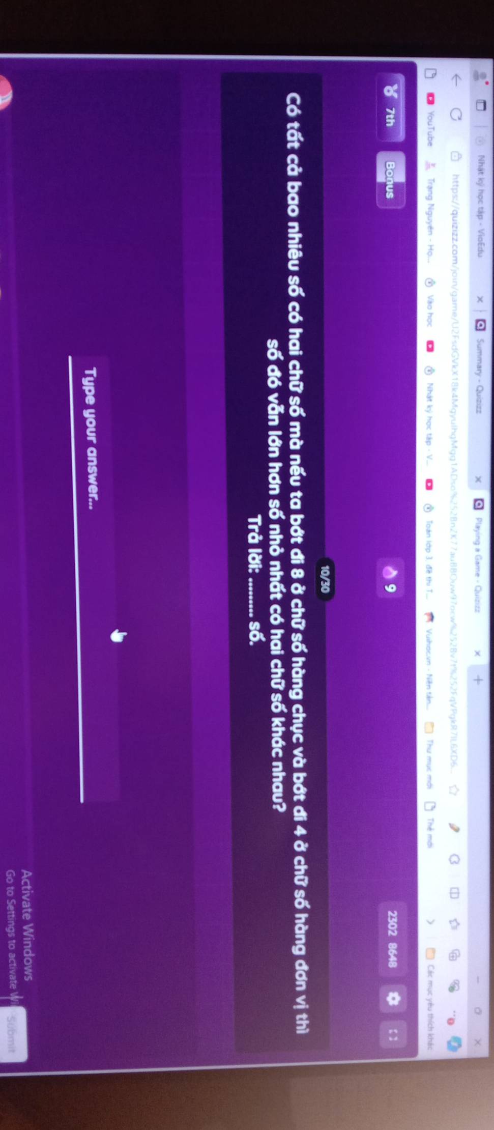 Nhật ký học tập - VioEdu Playing a Game - Quizizz 
https://quizizz.com/join/game/U2FsdGVkX18k4MgyulhgMgg1ADso%252Bn2K77auBBOuw97ocw%2528v7f%252FqVPgkR7IL6XD6... 
YouTub Trạng Nguyên - Ho.. Vào học Nhật ký học tập - V... ③ Toán lớp 3, đề thị T. Vuihoc.vn - Niềện tiên... Thư mục mớt Thẻ mới ) Các mục yêu thích khái 
7th Bonus 9 2302 8648 * 【】 
10/30 
Có tất cả bao nhiêu số có hai chữ số mà nếu ta bớt đi 8 ở chữ số hàng chục và bớt đi 4 ở chữ số hàng đơn vị thì 
số đó vẫn lớn hơn số nhỏ nhất có hai chữ số khác nhau? 
Trả lời: số. 
Type your answer... 
Activate Windows 
Go to Settings to activate Submit