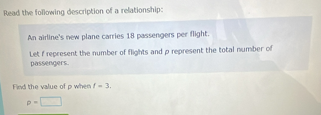 Read the following description of a relationship: 
An airline's new plane carries 18 passengers per flight. 
Let f represent the number of flights and p represent the total number of 
passengers. 
Find the value of p when f=3.
p=□