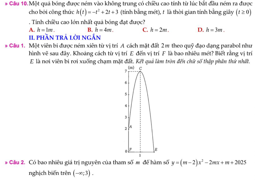 Câu 10.Một quả bóng được ném vào không trung có chiều cao tính từ lúc bắt đầu ném ra được
cho bởi công thức h(t)=-t^2+2t+3 (tính bằng mét), t là thời gian tính bằng giây (t≥ 0). Tính chiều cao lớn nhất quả bóng đạt được?
A. h=1m. B. h=4m. C. h=2m. D. h=3m. 
II. phần trả lời ngắn
* Câu 1. Một viên bi được ném xiên từ vị trí A cách mặt đất 2m theo quỹ đạo dạng parabol như
hình vẽ sau đây. Khoảng cách từ vị trí E đến vị trí F là bao nhiêu mét? Biết rằng vị trí
E là nơi viên bi rơi xuống chạm mặt đất. Kết quả làm tròn đến chữ số thập phân thứ nhất.
(m) C
7
6
5
4
3
2 A
0 F E
1
* Câu 2. Có bao nhiêu giá trị nguyên của tham số m để hàm số y=(m-2)x^2-2mx+m+2025
nghịch biến trên (-∈fty ;3).