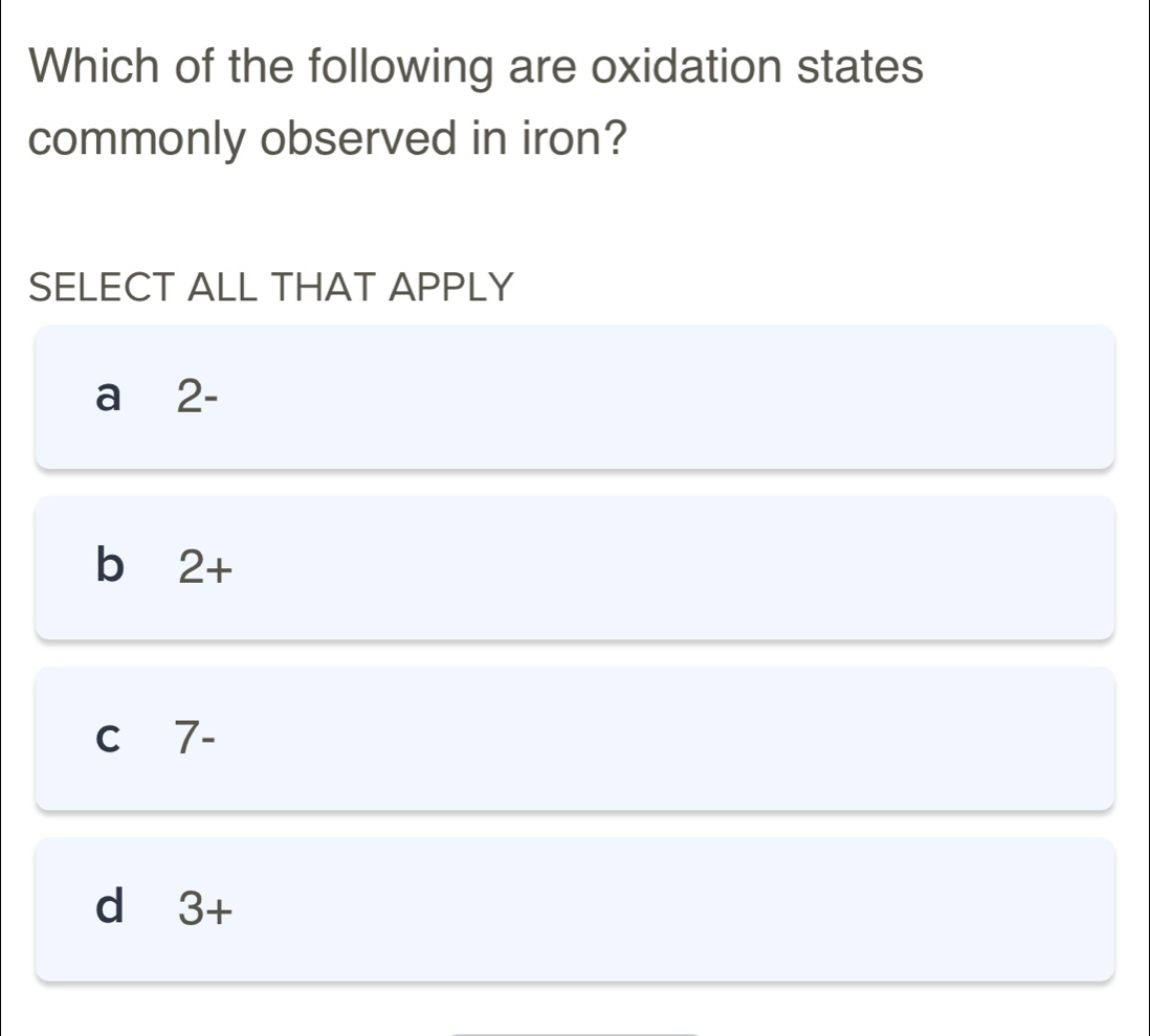 Which of the following are oxidation states
commonly observed in iron?
SELECT ALL THAT APPLY
a₹ 2-
b 2+
C 7-
d 3+