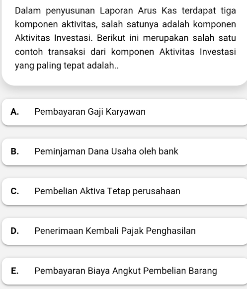 Dalam penyusunan Laporan Arus Kas terdapat tiga
komponen aktivitas, salah satunya adalah komponen
Aktivitas Investasi. Berikut ini merupakan salah satu
contoh transaksi dari komponen Aktivitas Investasi
yang paling tepat adalah..
A. Pembayaran Gaji Karyawan
B. Peminjaman Dana Usaha oleh bank
C. Pembelian Aktiva Tetap perusahaan
D. Penerimaan Kembali Pajak Penghasilan
E. Pembayaran Biaya Angkut Pembelian Barang