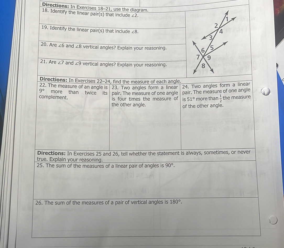 Directions: In Exercises 18-21, use the diagram. 
18. Identify the linear pair(s) that include ∠ 2. 
19. Identify the linear pair(s) that include ∠ 8. 
20. Are ∠ 6 and ∠ 8 vertical angles? Explain your reasoning. 
21. Are ∠ 7 and ∠ 9 vertical angles? Explain your reasoning. 
Directions: In Exercises 22-24, find the measure of each angle. 
22. The measure of an angle is 23. Two angles form a linear 24. Two angles form a linear
9° more than twice its pair. The measure of one angle pair. The measure of one angle 
complement. is four times the measure of is 51° more than  1/2  the measure 
the other angle. 
of the other angle. 
Directions: In Exercises 25 and 26, tell whether the statement is always, sometimes, or never 
true. Explain your reasoning. 
25. The sum of the measures of a linear pair of angles is 90°. 
26. The sum of the measures of a pair of vertical angles is 180°.