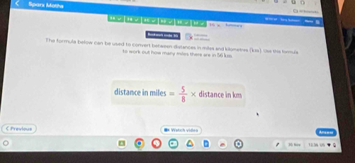 Sparx Maths e : herg ha 
te te me te te t 16 hummar s 

The formula below can be used to convert between distances in miles and kilometres (kr). Use this formula 
to work out how many miles there are in 56 kis. 
distance in miles = 5/8 * distance in km
C Previous IN Watch video
30 Now 12:36 0S