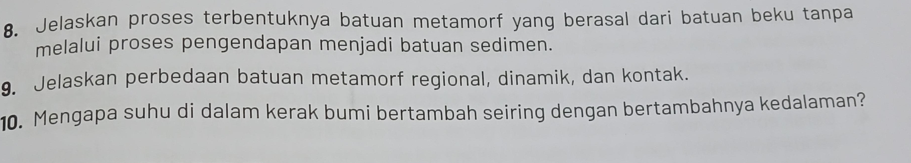 Jelaskan proses terbentuknya batuan metamorf yang berasal dari batuan beku tanpa 
melalui proses pengendapan menjadi batuan sedimen. 
9. Jelaskan perbedaan batuan metamorf regional, dinamik, dan kontak. 
10. Mengapa suhu di dalam kerak bumi bertambah seiring dengan bertambahnya kedalaman?