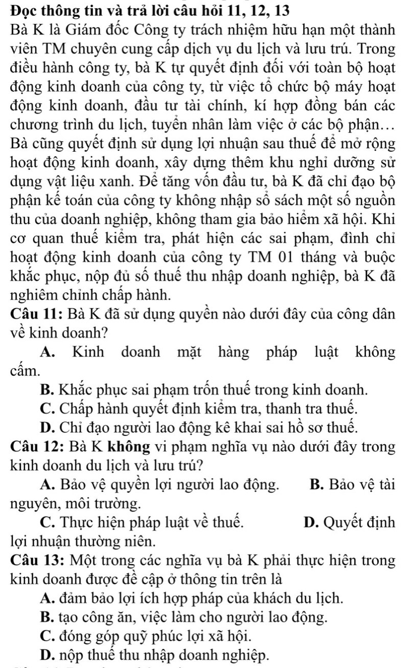 Đọc thông tin và trả lời câu hỏi 11, 12, 13
Bà K là Giám đốc Công ty trách nhiệm hữu hạn một thành
viên TM chuyên cung cấp dịch vụ du lịch và lưu trú. Trong
điều hành công ty, bà K tự quyết định đối với toàn bộ hoạt
động kinh doanh của công ty, từ việc tổ chức bộ máy hoạt
động kinh doanh, đầu tư tài chính, kí hợp đồng bán các
chương trình du lịch, tuyền nhân làm việc ở các bộ phận...
Bà cũng quyết định sử dụng lợi nhuận sau thuế để mở rộng
hoạt động kinh doanh, xây dựng thêm khu nghi dưỡng sử
dụng vật liệu xanh. Để tăng vốn đầu tư, bà K đã chỉ đạo bộ
phận kế toán của công ty không nhập số sách một số nguồn
thu của doanh nghiệp, không tham gia bảo hiểm xã hội. Khi
cơ quan thuế kiểm tra, phát hiện các sai phạm, đình chi
hoạt động kinh doanh của công ty TM 01 tháng và buộc
khắc phục, nộp đủ số thuế thu nhập doanh nghiệp, bà K đã
nghiêm chỉnh chấp hành.
Câu 11: Bà K đã sử dụng quyền nào dưới đây của công dân
về kinh doanh?
A. Kinh doanh mặt hàng pháp luật không
cấm.
B. Khắc phục sai phạm trốn thuế trong kinh doanh.
C. Chấp hành quyết định kiểm tra, thanh tra thuế.
D. Chỉ đạo người lao động kê khai sai hồ sơ thuế.
Câu 12: Bà K không vi phạm nghĩa vụ nào dưới đây trong
kinh doanh du lịch và lưu trú?
A. Bảo vệ quyền lợi người lao động. B. Bảo vệ tài
nguyên, môi trường.
C. Thực hiện pháp luật về thuế. D. Quyết định
lợi nhuận thường niên.
Câu 13: Một trong các nghĩa vụ bà K phải thực hiện trong
kinh doanh được để cập ở thông tin trên là
A. đảm bảo lợi ích hợp pháp của khách du lịch.
B. tạo công ăn, việc làm cho người lao động.
C. đóng góp quỹ phúc lợi xã hội.
D. nộp thuể thu nhập doanh nghiệp.