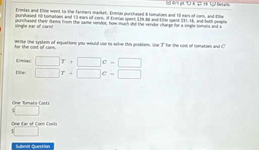 つ 6 $ 19 U Details 
Ermias and Ellie went to the farmers market. Ermias purchased 8 tomatoes and 10 ears of corn, and Ellie 
purshased 10 tomatoes and 13 ears of corn. If Ermias spent $39.88 and Ellie spent $51.18, and both people 
purchased their items from the same vendor, how much did the vendor charge for a single tomato and a 
single ear of corn? 
Write the system of equations you would use to solve this problem. Use I' for the cost of tomatoes and C
for the cost of corn. 
Ermias: □ T+□ c=□
Ellie: □ T+□ c=□
One Tomato Costs
□
One Ear of Corn Costs
$□
Submit Question