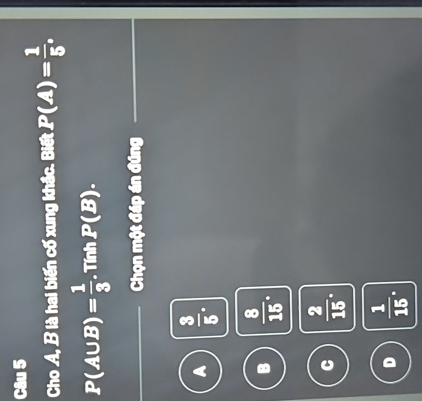 Cho A, B là hai biến cố xung khắc. Biết P(A)= 1/5 ,
P(A∪ B)= 1/3  Tính P(B). 
Chọn một đáp án đúng
A  3/5 .
B  8/15 .
C  2/15 .
D  1/15 .