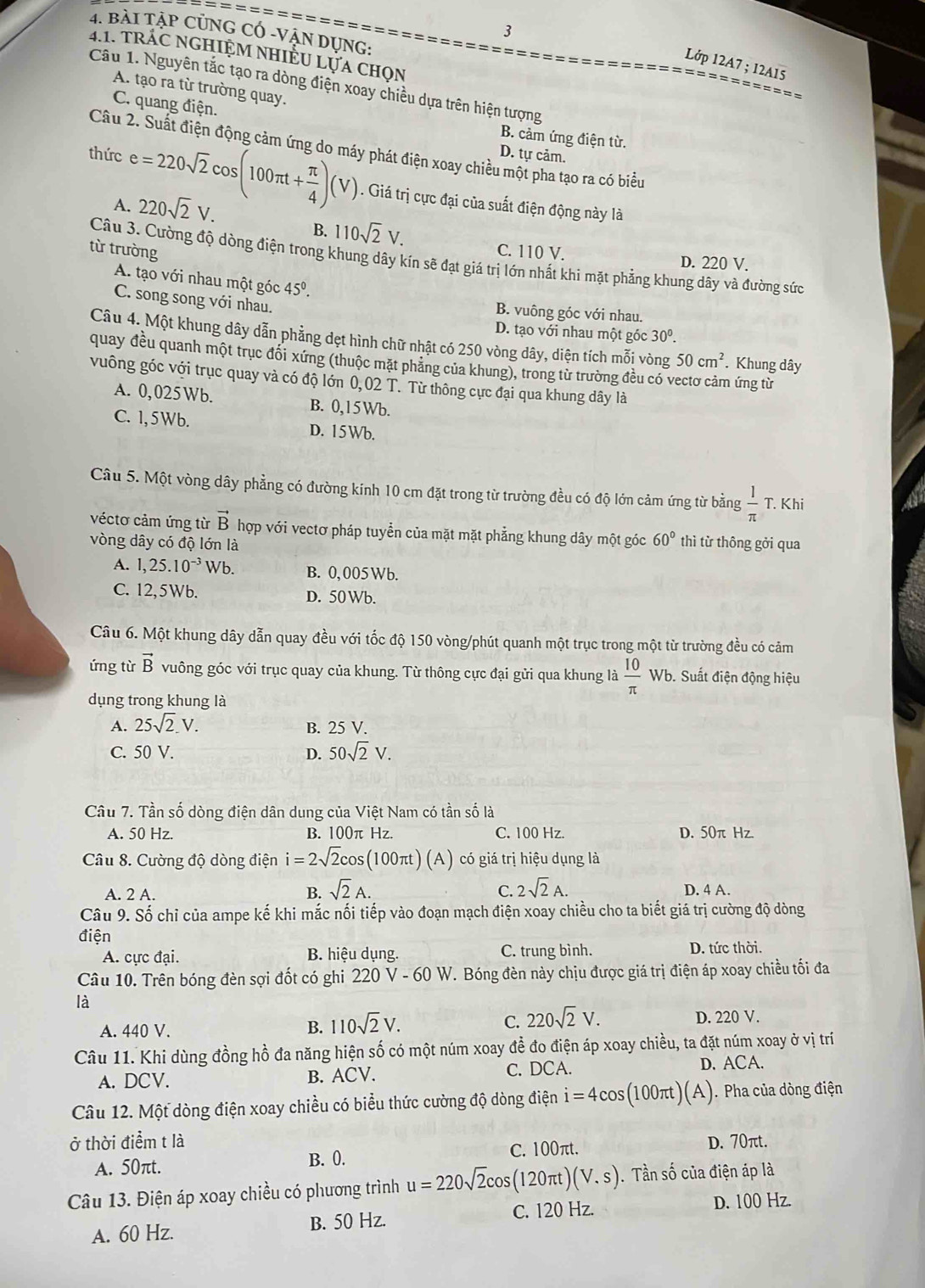 3
4. bài Tập CủnG có -Vận dụng:
4.1. tRÁC NGHIỆM NHIÊU LựA Chọn
Lớp 12A7 ; 12A15 ========
== =
Câu 1. Nguyên tắc tạo ra dòng điện xoay chiều dựa trên hiện tượng
A. tạo ra từ trường quay.
C. quang điện.
B. cảm ứng điện từ.
Câu 2. Suất điện động cảm ứng do máy phát điện xoay chiều một pha tạo ra có biểu
D. tự cảm.
thức e=220sqrt(2)cos (100π t+ π /4 )(V). Giá trị cực đại của suất điện động này là
A. 220sqrt(2)V.
B. 110sqrt(2)V.
từ trường C. 110 V.
Câu 3. Cường độ dòng điện trong khung dây kín sẽ đạt giá trị lớn nhất khi mặt phẳng khung dây và đường sức
D. 220 V.
A. tạo với nhau một góc 45°.
C. song song với nhau.
B. vuông góc với nhau.
D. tạo với nhau một góc 30^0.
Câu 4. Một khung dây dẫn phẳng dẹt hình chữ nhật có 250 vòng dây, diện tích mỗi vòng 50cm^2 Khung dây
quay đều quanh một trục đổi xứng (thuộc mặt phăng của khung), trong từ trường đều có v hứng từ
vuông góc với trục quay và có độ lớn 0,02 T. Từ thông cực đại qua khung dây là
A. 0, 025 Wb. B. 0,15Wb.
C. 1,5Wb. D. 15Wb.
Câu 5. Một vòng dây phẳng có đường kính 10 cm đặt trong từ trường đều có độ lớn cảm ứng từ bằng  1/π   T. Khi
véctơ cảm ứng từ vector B hợp với vectơ pháp tuyển của mặt mặt phẳng khung dây một góc 60° thì từ thông gởi qua
vòng dây có độ lớn là
A. 1,25.10^(-3)Wb. B. 0,005Wb.
C. 12,5Wb. D. 50 Wb.
Câu 6. Một khung dây dẫn quay đều với tốc độ 150 vòng/phút quanh một trục trong một từ trường đều có cảm
ứng từ vector B vuông góc với trục quay của khung. Từ thông cực đại gửi qua khung là  10/π  wb Suất điện động hiệu
dụng trong khung là
A. 25sqrt(2).V. B. 25 V.
C. 50 V. D. 50sqrt(2)V.
Câu 7. Tần số dòng điện dân dung của Việt Nam có tần số là
A. 50 Hz. B. 100π Hz. C. 100 Hz. D. 50π Hz.
Câu 8. Cường độ dòng điện i=2sqrt(2)cos (100π t)(A) có giá trị hiệu dụng là
A. 2 A. B. sqrt(2)A. C. 2sqrt(2)A. D. 4 A.
Câu 9. Số chỉ của ampe kế khi mắc nối tiếp vào đoạn mạch điện xoay chiều cho ta biết giá trị cường độ dòng
điện
A. cực đại. B. hiệu dụng. C. trung bình. D. tức thời.
Câu 10. Trên bóng đèn sợi đốt có ghi 220 V - 6 V. Bóng đèn này chịu được giá trị điện áp xoay chiều tối đa
V-60W
là
A. 440 V. B. 110sqrt(2)V. C. 220sqrt(2)V. D. 220 V.
Câu 11. Khi dùng đồng hồ đa năng hiện số có một núm xoay để đo điện áp xoay chiều, ta đặt núm xoay ở vị trí
A. DCV. B. ACV. C. DCA. D. ACA.
Câu 12. Một dòng điện xoay chiều có biểu thức cường độ dòng điện i=4cos (100π t)(A). Pha của dòng điện
ở thời điểm t là D. 70πt.
A. 50πt. B. 0. C. 100πt.
Câu 13. Điện áp xoay chiều có phương trình u=220sqrt(2)cos (120π t)(V.s).  Tần số của điện áp là
A. 60 Hz. B. 50 Hz. C. 120 Hz.
D. 100 Hz.