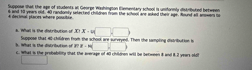 Suppose that the age of students at George Washington Elementary school is uniformly distributed between
6 and 10 years old. 40 randomly selected children from the school are asked their age. Round all answers to
4 decimal places where possible. 
a. What is the distribution of X?X-∪ (□ ,□ )
Suppose that 40 children from the school are surveyed. Then the sampling distribution is 
b. What is the distribution of overline x?overline x-N(□ ,□ )
c. What is the probability that the average of 40 children will be between 8 and 8.2 years old? 
□