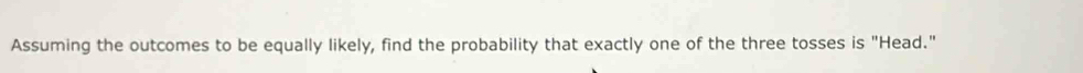 Assuming the outcomes to be equally likely, find the probability that exactly one of the three tosses is "Head."