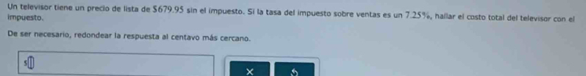 Un televisor tiene un precio de lista de $679.95 sin el impuesto. Sí la tasa del impuesto sobre ventas es un 7.25%, hallar el costo total del televisor con el 
impuesto. 
De ser necesario, redondear la respuesta al centavo más cercano. 
X