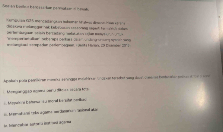 Soalan berikut berdasarkan pernyataan di bawah: 
Kumpulan G25 mencadangkan hukuman khalwat dimansuhkan kerana 
didakwa melanggar hak kebebasan seseorang seperti termaktub dalam 
perlembagaan selain bercadang melakukan kajian menyeluruh untuk 
'memperbetulkan' beberapa perkara dalam undang-undang syariah yang 
melangkaui sempadan perlembagaan. (Berita Harian, 20 Disember 2015) 
Apakah pola pemikiran mereka sehingga melahirkan tindakan tersebut yang dapat dianalisis berdasarkan petikan akhbar di atas? 
i. Menganggap agama perlu ditolak secara total 
ii. Meyakini bahawa isu moral bersifat peribadi 
iii. Memahami teks agama berdasarkan rasional akal 
iv. Mencabar autoriti institusi agama