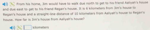 From his home, Jim would have to walk due north to get to his friend Aaliyah's house 
and due east to get to his friend Regan's house. It is 6 kilometers from Jim's house to 
Regan's house and a straight-line distance of 10 kilometers from Aaliyah's house to Regan's 
house. How far is Jim's house from Aaliyah's house?
kilometers