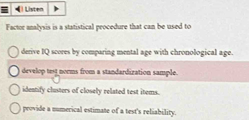 Listen
Factor analysis is a statistical procedure that can be used to
derive IQ scores by comparing mental age with chronological age.
develop test norms from a standardization sample.
identify clusters of closely related test items.
provide a numerical estimate of a test's reliability.