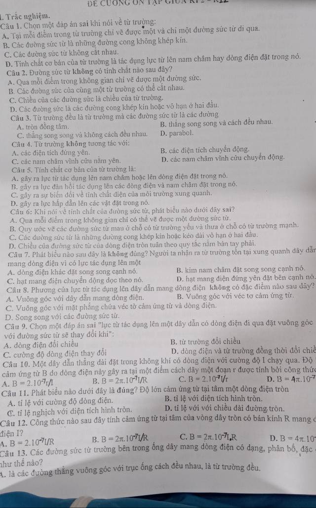 dể cuơng ón tập giua k
1. Trắc nghiệm.
Câu 1. Chọn một dáp án sai khi nói về từ trưởng:
A, Tại mỗi điểm trong từ trường chỉ vẽ được một và chỉ một đường sức từ di qua.
B. Các đường sức từ là những đường cong không khép kín.
C. Các đường sức từ không cắt nhau.
D. Tinh chất cơ bản của từ trường là tác dụng lực từ lên nam châm hay dòng điện đặt trong nó.
Câu 2. Đường sức từ không có tính chất nào sau đây?
A. Qua mỗi điễm trong không gian chi vẽ được một đường sức.
B. Các đường sức của cùng một từ trường có thể cắt nhau.
C. Chiều của các đường sức là chiều của từ trường.
D. Các đường sức là các đường cong khép kín hoặc vô hạn ở hai đầu.
Câu 3. Từ trường đều là từ trường mà các đường sức từ là các dường
A. tròn đồng tâm. B. thắng song song và cách đều nhau.
C. thẳng song song và không cách đều nhau. D. parabol.
Câu 4. Từ trường không tương tác với:
A. các điện tích đứng vên. B. các điện tích chuyển động.
C. các nam châm vĩnh cửu nằm yên. D. các nam châm vĩnh cửu chuyển động.
Câu 5. Tính chất cơ bản của từ trường là:
A. gây ra lực từ tác dụng lên nam châm hoặc lên dòng điện đặt trong nó.
B. gây ra lực đàn hồi tác dụng lên các đòng điện và nam châm đặt trong nó.
C. gây ra sự biến đổi về tỉnh chất điện của môi trường xung quanh.
D. gây ra lực hấp dẫn lên các vật đặt trong nó.
Câu 6: Khi nói về tính chất của đường sức từ, phát biểu nào dưới đây sai?
A. Qua mỗi điểm trong không gian chỉ có thể vẽ được một dường sức từ.
B. Quy ước vẽ các dường sức từ mau ở chỗ có từ trường yếu và thưa ở chỗ có từ trường mạnh.
C. Các đường sức từ là những dường cong khép kín hoặc kẻo dài vô hạn ở hai đầu.
D. Chiều của đường sức từ của dòng điện tròn tuân theo quy tắc nằm bản tay phải.
Câu 7. Phát biểu nảo sau đây là không đúng? Người ta nhận ra từ trường tồn tại xung quanh dây dẫn
mang dòng điện vì có lực tác dụng lên một
A. dòng điện khác đặt song song cạnh nó. B. kim nam châm đặt song song cạnh nó.
C. hạt mang điện chuyển động đọc theo nó. D. hạt mang điện đứng yên đặt bên cạnh nó.
Câu 8. Phương của lực từ tác dụng lên dây dẫn mang dộng điện không có đặc điểm nào sau dây?
A. Vuông góc với dây dẫn mang dòng điện. B. Vuông góc với véc tơ cảm ứng từ.
C. Vuông góc với mặt phẳng chứa véc tờ cảm ứng từ và dòng điện.
D. Song song với các đường sức từ.
Câu 9. Chọn một đáp án sai "lực từ tác dụng lên một dây dẫn có dòng điện đi qua đặt vuông gỏc
với đường sức từ sẽ thay đổi khi":
A. dòng điện đổi chiều B. từ trường đổi chiều
C. cường độ dòng điện thay đổi D. đòng điện và từ trường đồng thời đổi chiế
Câu 10. Một dây dẫn thẳng dài đặt trong không khí có dòng điện với cường độ I chạy qua. Độ
cảm ứng từ B do dòng điện này gây ra tại một điểm cách dây một đoạn r được tính bởi công thức
A. B=2.10^(-7)r/I B. B=2π .10^(-7)I/R C. B=2.10^(-7)I/r D. B=4π .10^(-7)
Câu 11. Phát biểu nào dưới đây là đúng? Độ lớn cảm ứng từ tại tâm một dòng điện tròn
A. tỉ lệ với cường độ dòng điện.  B. tỉ lệ với điện tích hình tròn.
C. tỉ lệ nghịch với diện tích hình tròn. D. tỉ lệ với với chiều dài đường tròn.
Câu 12. Công thức nào sau đây tính cảm ứng từ tại tâm của vòng dây tròn có bán kính R mang ở
điện I?
A. B=2.10^(-7)I/R B. B=2π .
C. B=2π . 1 D. B=4π .10°
Câu 13. Các đường sức từ trường bên trong ống dây mang dòng điện có đạng, phân bố, đặc
như thế nào?
Ai là các đường thắng vuông góc với trục ống cách đều nhau, là từ trường đều,