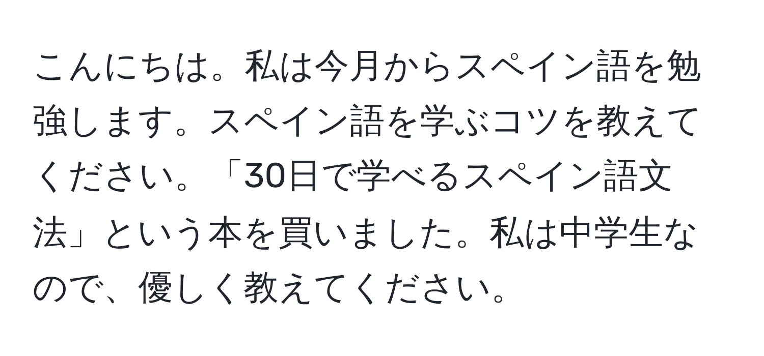 こんにちは。私は今月からスペイン語を勉強します。スペイン語を学ぶコツを教えてください。「30日で学べるスペイン語文法」という本を買いました。私は中学生なので、優しく教えてください。