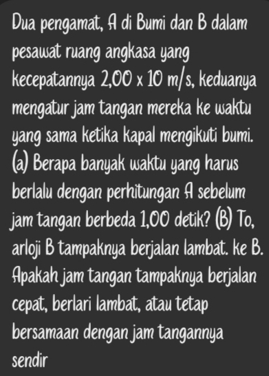 Dua pengamat, A di Bumi dan B dalam 
pesawat ruang angkasa yang 
kecepatannya 2,00* 10m/s , keduanya 
mengatur jam tangan mereka ke waktu 
yang sama ketika kapal mengikuti bumi. 
(a) Berapa banyak waktu yang harus 
berlalu dengan perhitungan A sebelum 
jam tangan berbeda 1,00 detik? (B) To, 
arloji B tampaknya berjalan lambat. ke B. 
Apakah jam tangan tampaknya berjalan 
cepat, berlari lambat, atau tetap 
bersamaan dengan jam tangannya 
sendir