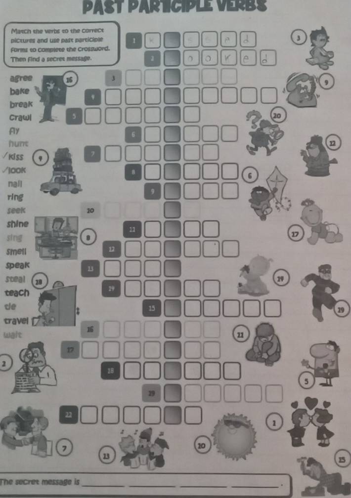 PAST PARTCIPLE VERBS 
Match the verbs to the correct 
pictures and use past participle 1 k e d 3
forms to complete the Crossword. 
Then find a secret message. 1 。 。 V le ^ 
agree 16 3
9
bake
9
break 
Crawl 5 20
Aly
6
hunt n 
/KiSS
7
√jOOK
6
nall
9
ring 
seek 10
shine
11
sing8
17
smell
1
speak
13
steal 18
19
teach
29
de
2
15
19
travel
16
wait
17
2
18
5
19
22
1
7
20
13
15
_ 
_ 
_ 
The secret message is 
_.