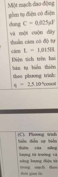 Một mạch dao động 
gồm tụ điện có điện 
dung C=0,025mu F
và một cuộn dây 
thuần cảm có độ tự 
cảm L=1,015H. 
Điện tích trên hai 
bản tụ biến thiên 
theo phương trình:
q=2,5.10^(-6)cos omega t
(C). Phương trình 
biểu diễn sự biển 
thiên của nǎng 
lượng từ trường và 
năng lượng điện từ 
trong mạch theo 
thời gian là: