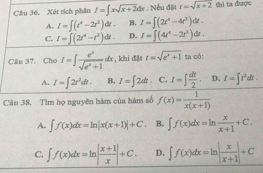 Xét tích phân I=∈t xsqrt(x+2)dx. Nếu đặt t=sqrt(x+2) thì ta được
A. I=∈t (t^4-2t^2)dt. B. I=∈t (2t^4-4t^2)dt.
C. I=∈t (2t^4-t^2)dt. D. I=∈t (4t^4-2t^2)dt. 
Câu 37. Cho I=∈t  e^x/sqrt(e^x+1) dx , khi đặt t=sqrt(e^x+1) ta có:
A. I=∈t 2t^2dt. B. I=∈t 2dt. C. I=∈t  dt/2 . D. I=∈t t^2dt. 
Câu 38. Tìm họ nguyên hàm của hàm số f(x)= 1/x(x+1) 
A. ∈t f(x)dx=ln |x(x+1)|+C. B. ∈t f(x)dx=ln  x/x+1 +C.
C. ∈t f(x)dx=ln | (x+1)/x |+C. D. ∈t f(x)dx=ln | x/x+1 |+C