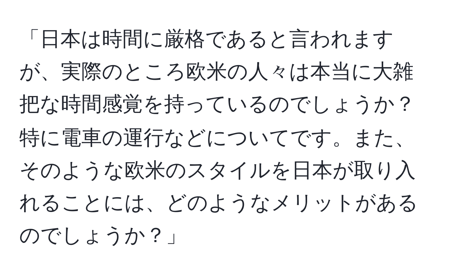 「日本は時間に厳格であると言われますが、実際のところ欧米の人々は本当に大雑把な時間感覚を持っているのでしょうか？特に電車の運行などについてです。また、そのような欧米のスタイルを日本が取り入れることには、どのようなメリットがあるのでしょうか？」