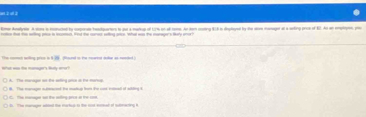 = 2 d 2
Emer Analysie A store is instructed by corporate headquarters to put a markup of 11% on all itpins. An itom costing $15 is deplayed by the slore manager at a seling price of 82. As an employee, you
holice tbut this seilling pace is lnconect. Find the conect selling price. What was the manager's likely error?
The conect selling price is ! 20 (Round to the neariest dollar as needed.)
What was the manager's ludy enor?
A. The manager ss the selling price at the marsop
B. The manager subsracted the madup bom the cost instead of adding it
C. The manager tat the selling price as the cos
t. The manager adited the markup to the cost instinad of subinacting it