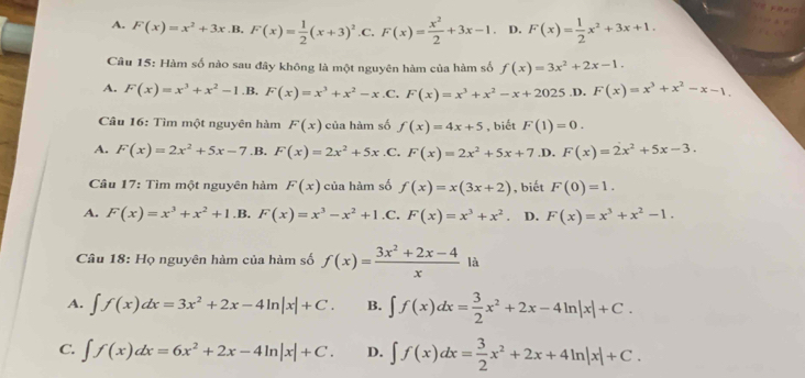 A. F(x)=x^2+3x.B.F(x)= 1/2 (x+3)^2 .C. F(x)= x^2/2 +3x-1 D. F(x)= 1/2 x^2+3x+1.
Câu 15: Hàm số nào sau đây không là một nguyên hàm của hàm số f(x)=3x^2+2x-1.
A. F(x)=x^3+x^2-1 .B. F(x)=x^3+x^2-x .C. F(x)=x^3+x^2-x+2025 .D. F(x)=x^3+x^2-x-1.
Câu 16: Tìm một nguyên hàm F(x) của hàm số f(x)=4x+5 , biết F(1)=0.
A. F(x)=2x^2+5x-7 .B. F(x)=2x^2+5x .C, F(x)=2x^2+5x+7 ,D. F(x)=2x^2+5x-3.
Câu 17: Tìm một nguyên hàm F(x) của hàm số f(x)=x(3x+2) , biết F(0)=1.
A. F(x)=x^3+x^2+1.B.F(x)=x^3-x^2+1 .C, F(x)=x^3+x^2. D. F(x)=x^3+x^2-1.
Câu 18: Họ nguyên hàm của hàm số f(x)= (3x^2+2x-4)/x  là
A. ∈t f(x)dx=3x^2+2x-4ln |x|+C. B. ∈t f(x)dx= 3/2 x^2+2x-4ln |x|+C.
C. ∈t f(x)dx=6x^2+2x-4ln |x|+C. D. ∈t f(x)dx= 3/2 x^2+2x+4ln |x|+C.