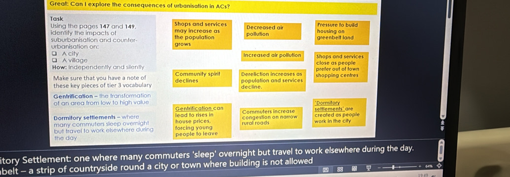 Great: Can I explore the consequences of urbanisation in ACs? 
Task 
Using the pages 147 and 149, may increase as Shops and services Decreased air housing on Pressure to build 
identify the impacts of the population pollution greenbelt land 
suburbanisation and counter 
urbanisation on: grows 
A city Increased air pollution Shops and services 
A village close as people 
How: Independently and silently 
Community spirit prefer out of town 
Make sure that you have a note of declines Dereliction increases as shopping centres 
these key pieces of tier 3 vocabulary decline. population and services 
Gentrification - the transformation 
of an area from low to high value *Dormitory 
Gentrification can settlements' are 
Dormitory settlements - where lead to rises in congestion on narrow Commuters increase created as people 
many commuters sleep overnight house prices, 
but travel to work elsewhere during forcing young rural roads work in the city 
the day people to leave 
itory Settlement: one where many commuters 'sleep' overnight but travel to work elsewhere during the day. U 
belt - a strip of countryside round a city or town where building is not allowed