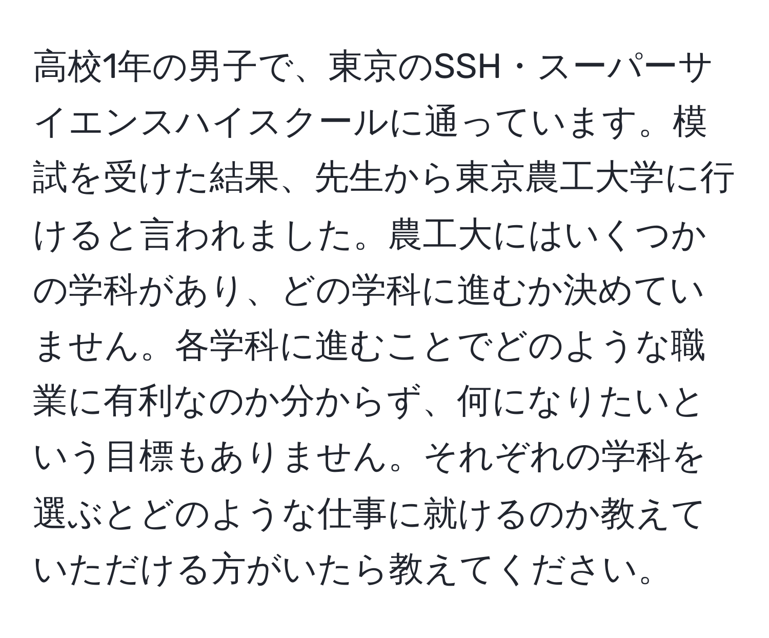 高校1年の男子で、東京のSSH・スーパーサイエンスハイスクールに通っています。模試を受けた結果、先生から東京農工大学に行けると言われました。農工大にはいくつかの学科があり、どの学科に進むか決めていません。各学科に進むことでどのような職業に有利なのか分からず、何になりたいという目標もありません。それぞれの学科を選ぶとどのような仕事に就けるのか教えていただける方がいたら教えてください。