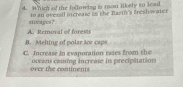 Which of the following is most likely to lead
to an overall increase in the Earth's freshwater
storages?
A. Removal of forests
B. Melting of polar ice caps
C. Increase in evaporation rates from the
oceans causing increase in precipitation
over the continents