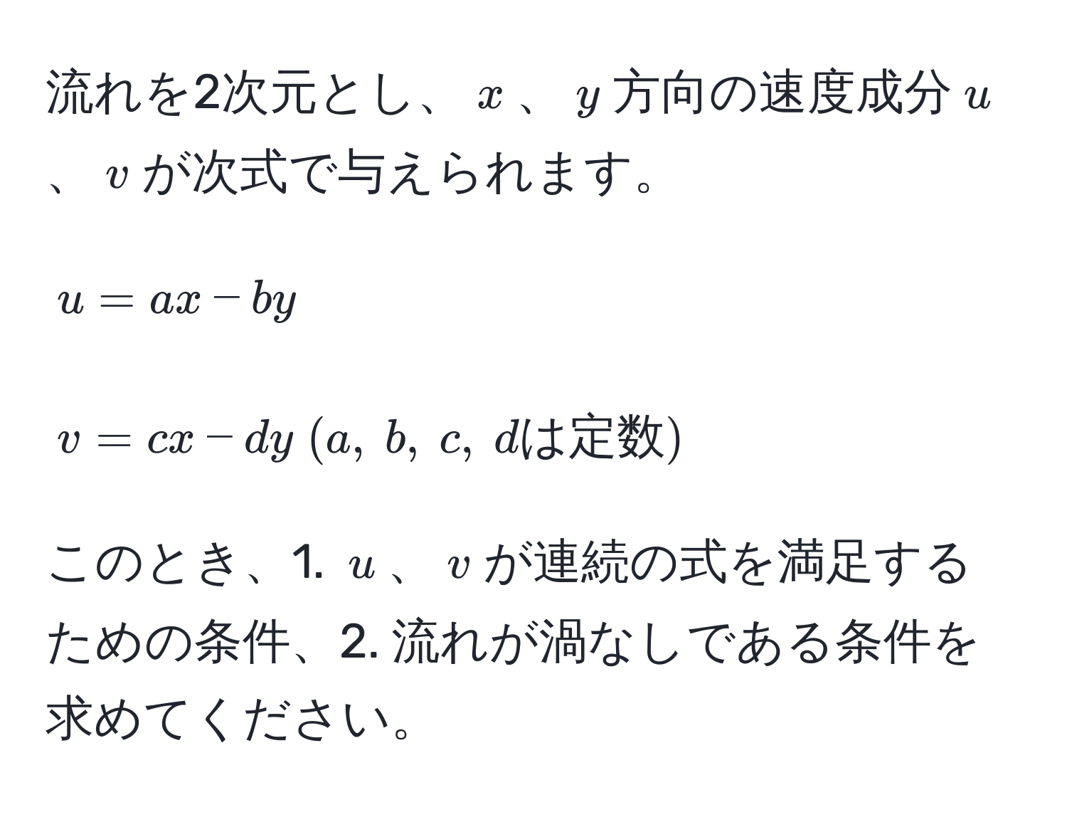 流れを2次元とし、$x$、$y$方向の速度成分$u$、$v$が次式で与えられます。  
$$u = ax - by$$  
$$v = cx - dy (a, b, c, dは定数)$$  
このとき、1. $u$、$v$が連続の式を満足するための条件、2. 流れが渦なしである条件を求めてください。