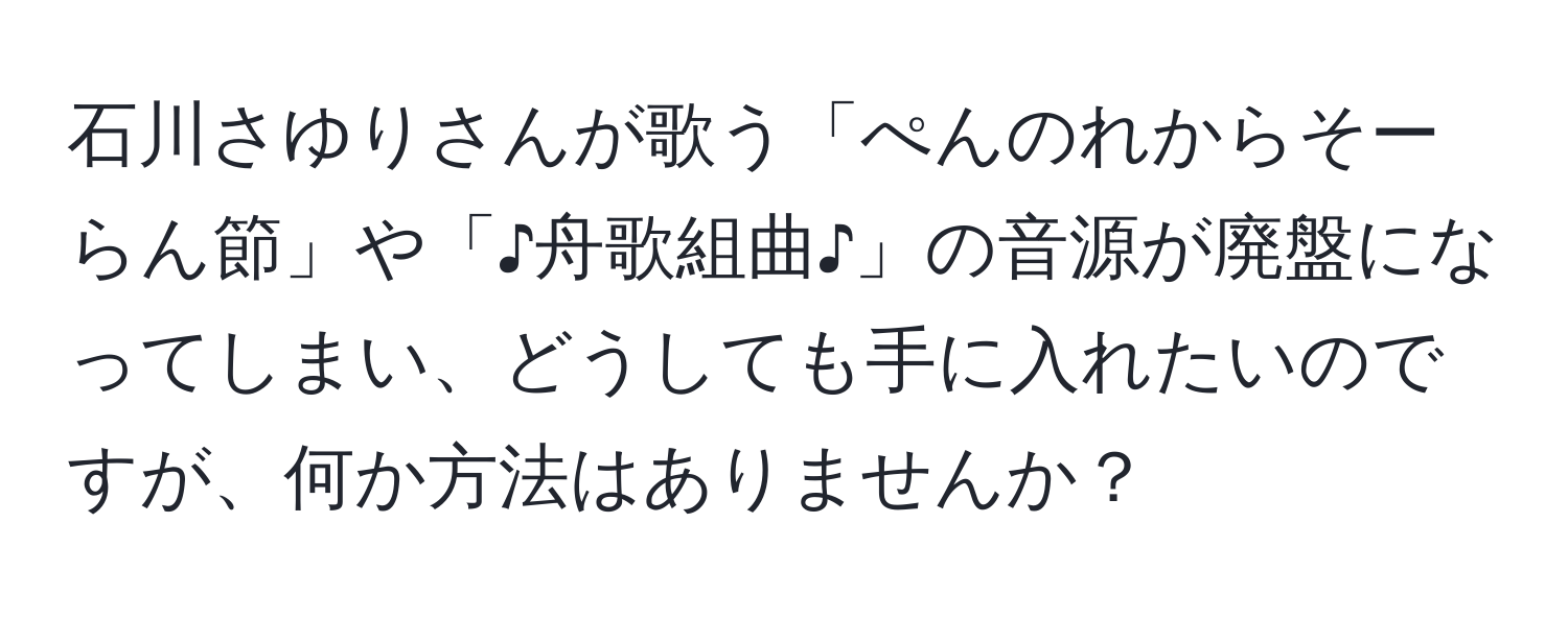 石川さゆりさんが歌う「ぺんのれからそーらん節」や「♪舟歌組曲♪」の音源が廃盤になってしまい、どうしても手に入れたいのですが、何か方法はありませんか？