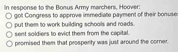 In response to the Bonus Army marchers, Hoover:
got Congress to approve immediate payment of their bonuse
put them to work building schools and roads.
sent soldiers to evict them from the capital.
promised them that prosperity was just around the corner.