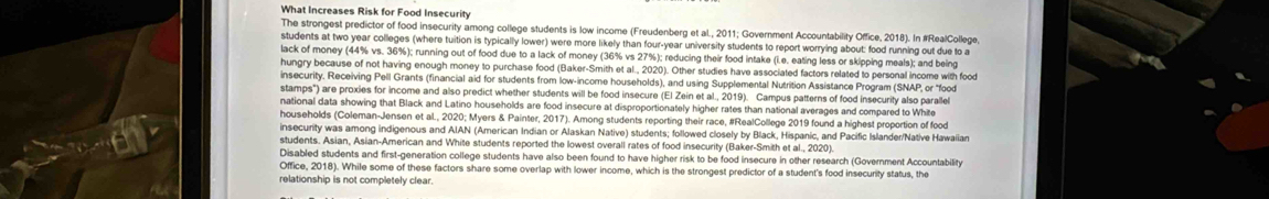 What Increases Risk for Food Insecurity 
The strongest predictor of food insecurity among college students is low income (Freudenberg et al., 2011; Government Accountability Office, 2018). In #RealCollege 
students at two year colleges (where tuition is typically lower) were more likely than four-year university students to report worrying about: food running out due to a 
lack of money (44% vs. 36%); running out of food due to a lack of money (36% vs 27%); reducing their food intake (i.e. eating less or skipping meals); and being 
hungry because of not having enough money to purchase food (Baker-Smith et al., 2020). Other studies have associated factors related to personal income with food 
insecurity, Receiving Pell Grants (financial aid for students from low-income households), and using Supplemental Nutrition Assistance Program (SNAP, or 'food' 
stamps") are proxies for income and also predict whether students will be food insecure (El Zein et al., 2019). Campus patterns of food insecurity also parallel 
national data showing that Black and Latino households are food insecure at disproportionately higher rates than national averages and compared to White 
households (Coleman-Jensen et alL., 2020; Myers & Painter, 2017). Among students reporting their race, #RealCollege 2019 found a highest proportion of food 
insecurity was among indigenous and AIAN (American Indian or Alaskan Native) students; followed closely by Black, Hispanic, and Pacific Islander/Native Hawaiian 
students. Asian, Asian-American and White students reported the lowest overall rates of food insecurity (Baker-Smith et al., 2020). 
Disabled students and first-generation college students have also been found to have higher risk to be food insecure in other research (Government Accountability 
Office, 2018). While some of these factors share some overlap with lower income, which is the strongest predictor of a student's food insecurity status, the 
relationship is not completely clear.