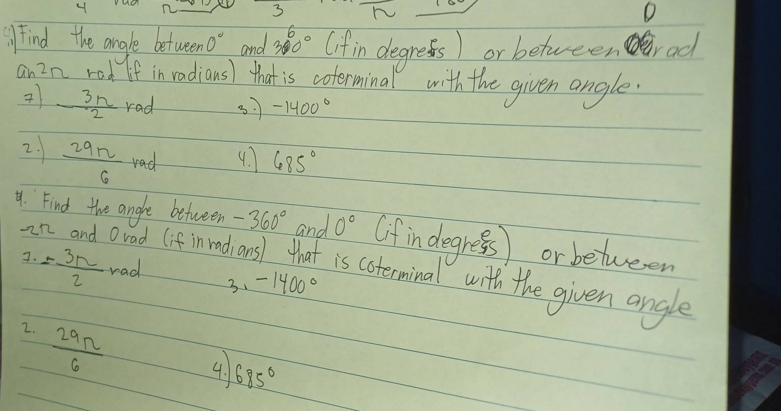 4 
3 
h 
D 
Find the angle between 0° and 360° (if in degress) or betweenrad 
an2n rad If in radious) that is coterminal with the given angle.
 3n/2 rad
37 -1400°
2.  29n/6  rad 4. 685°
4. Find the angle between -360° and 0° (if in degress) or between 
7. = 3π /2  rad 
an and orad (if inrad ansl that is coterminal with the given angle 
3、 -1400°
2.  29n/6 
4. 685°