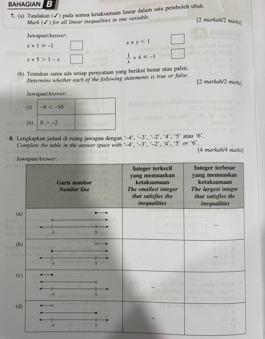 BAHAGIAN B
7. (a) Tandakan (✓) pada semua ketaksamaan linear dalam satu pemboleh ubah.
Mark (✔) for all linear inequalities in one variable.
[2 markah/2 marks]
Jawapan/Answer:
x+1≥slant -1
x+y<1</tex>
x+5>1-x
 1/x +4≤slant -1
(b) Tentukan sama ada setiap pernyataan yang berikut benar atau palsu.
Determine whether each of the following statements is true or false.
[2 markah/2 marks]
Jawapan/Answer:
(
(i
8. Lengkapkan jadual di ruang jawapan dengan ‘— 2°-3 ,'-2','4','5' atau ‘6’.
Complete the table in the answer space with ‘-4’, ‘-3 ,'-2','4','5' or ‘6’.
[4 markah/4 marks]