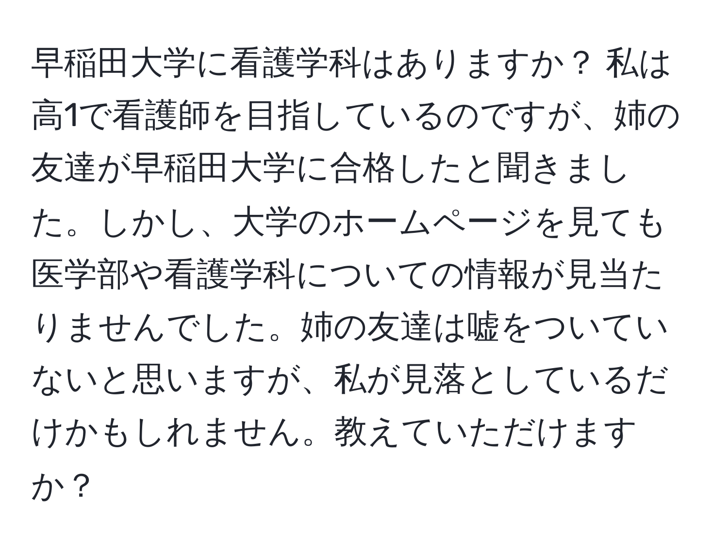 早稲田大学に看護学科はありますか？ 私は高1で看護師を目指しているのですが、姉の友達が早稲田大学に合格したと聞きました。しかし、大学のホームページを見ても医学部や看護学科についての情報が見当たりませんでした。姉の友達は嘘をついていないと思いますが、私が見落としているだけかもしれません。教えていただけますか？