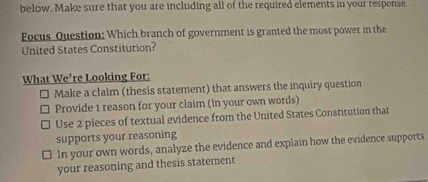 below. Make sure that you are including all of the required elements in your response.
Focus Question: Which branch of government is granted the most power in the
United States Constitution?
What We’re Looking For:
Make a claim (thesis statement) that answers the inquiry question
Provide 1 reason for your claim (in your own words)
Use 2 pieces of textual evidence from the United States Constitution that
supports your reasoning
In your own words, analyze the evidence and explain how the evidence supports
your reasoning and thesis statement