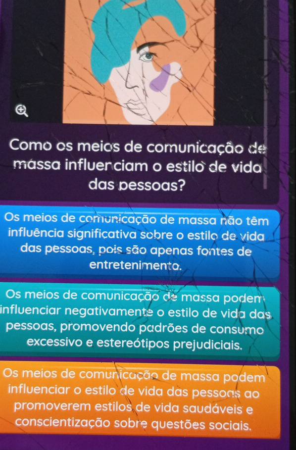 Como os meios de comunicação de
mássa influerciam o estilo de vida
das pessoas?
Os meios de comunicação de massa não têm
influência significativa sobre o estilo de vida
das pessoas, pois são apenas fontes de
entretenimenta.
Os meios de comunicação de massa podem
influenciar negativamente o estilo de vida das
pessoas, promovendo padrões de consumo
excessivo e estereótipos prejudiciais.
Os meios de comunicação de massa podem
influenciar o estilo de vida das pessoas ao
promoverem estilos de vida saudáveis e
conscientização sobre questões sociais.