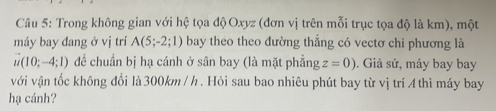 Trong không gian với hệ tọa độ Oxyz (đơn vị trên mỗi trục tọa độ là km), một 
máy bay đang ở vị trí A(5;-2;1) bay theo theo đường thẳng có vectơ chỉ phương là
vector u(10;-4;1) để chuẩn bị hạ cánh ở sân bay (là mặt phẳng z=0). Giả sử, máy bay bay 
với vận tốc không đổi là 300km / h. Hỏi sau bao nhiêu phút bay từ vị trí 4 thì máy bay 
hạ cánh?